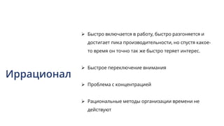 Иррационал
 Быстро включается в работу, быстро разгоняется и
достигает пика производительности, но спустя какое-
то время он точно так же быстро теряет интерес.
 Быстрое переключение внимания
 Проблема с концентрацией
 Рациональные методы организации времени не
действуют
 