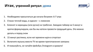 1. Необходимо просыпаться до начала безумия: 6-7 утра
2. Стакан теплой воды, в идеале – с лимоном
3. Блокнот и карандаш (или ручка) на тумбочке. Заводим таймер на 5 минут и
кратко формулируем, как бы мы хотели провести грядущий день. Это можно
делать и перед сном
4. 15 минут растяжка, если нет времени идти в спортзал
5. Включите музыку вместо TV во время приготовления завтрака
6. И пожалуйста, не читайте фейсбук /Instagram в кровати!
Итак, утренний ритуал: дома
 