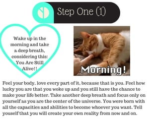 Step One (1)
Wake up in the
morning and take
a deep breath,
considering this:
You Are Still
Alive!!
Feel your body, love every part of it, because that is you. Feel how
lucky you are that you woke up and you still have the chance to
make your life better. Take another deep breath and focus only on
yourself as you are the center of the universe. You were born with
all the capacities and abilities to become whoever you want. Tell
youself that you will create your own reality from now and on.
 