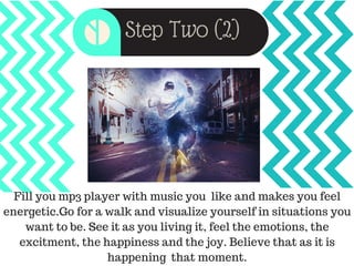 Step Two (2)
Fill you mp3 player with music you like and makes you feel
energetic.Go for a walk and visualize yourself in situations you
want to be. See it as you living it, feel the emotions, the
excitment, the happiness and the joy. Believe that as it is
happening that moment.
 