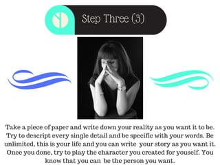 Step Three (3)
Take a piece of paper and write down your reality as you want it to be.
Try to descript every single detail and be specific with your words. Be
unlimited, this is your life and you can write your story as you want it.
Once you done, try to play the character you created for youself. You
know that you can be the person you want.
 