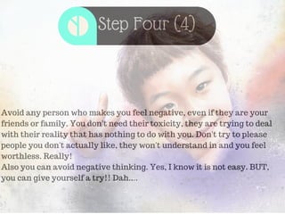 Step Four (4)
Avoid any person who makes you feel negative, even if they are your
friends or family. You don't need their toxicity, they are trying to deal
with their reality that has nothing to do with you. Don't try to please
people you don't actually like, they won't understand in and you feel
worthless. Really!
Also you can avoid negative thinking. Yes, I know it is not easy. BUT,
you can give yourself a try!! Dah....
 