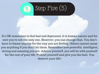Step Five (5)
It's OK sometimes to feel bad and depressed, it is human nature and for
sure you're not the only one. However, you can change that. You don't
have to blame anyone for the way you are feeling. Others cannot cause
you anything if you don't let them. Remember how powerful, intelligent,
strong and amazing you are. Admire yourself, you will be with yourself
for the rest of your life. Protect yourself and give you the best. You
deserve your life!
 