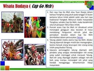 Wisata Budaya ( Cap Go Meh )
1. Hari raya Cap Go Meh atau Yuan Xiaojie dalam
bahasa Tionghoa yang jatuh pada tanggal 15 bulan
pertama tahun Imlek adalah salah satu hari raya
tradisional Tiongkok. Menurut tradisi masyarakat
Tionghoa, sehabis Cap Go Meh, maka berakhirlah
seluruh perayaan Tahun Baru Imlek.
2. Puncak acara Cap Go Meh ini dimaksud untuk
menangkal gangguan atau kesialan di masa
mendatang. Pengusiran roh-roh jahat dan
peniadaan kesialan dalam Cap Go Meh
disimbolkan dalam pertunjukan Tatung.
3. Tatung adalah media utama Cap Go Meh. Atraksi
Tatung dipenuhi dengan mistik dan menegangkan,
karena banyak orang kesurupan dan orang-orang
inilah yang disebut Tatung.
4. Upacara pemanggilan tatung dipimpin oleh
pendeta yang sengaja mendatangkan roh orang
yang sudah meninggal untuk merasuki Tatung.
Roh-roh yang dipanggil diyakini sebagai roh-roh
baik yang mampu menangkal roh jahat yang
hendak mengganggu keharmonisan hidup
masyarakat.
- Pemerintah Kota Singkawang -
 