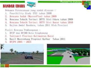 - Pemerintah Kota Singkawang -
BANDAR UDARA
Dokumen Perencanaan yang sudah disusun :
1. Feasibility Study (FS) tahun 2008
2. Rencana Induk (MasterPlan) tahun 2009
3. Rencana Teknik Terinci (RTT) Sisi Udara tahun 2009
4. Rencana Teknik Terinci (RTT) Sisi Darat tahun 2010
5. Kajian Amdal Bandara, tahun 2011 Oleh Provinsi
Posisi Rencana Pembangunan :
1. RPJP dan RPJMD Kota Singkawang
2. Tantrawil Provinsi Kalimantan Barat
3. Hasil Musrenbang Propinsi Kalbar Tahun 2011
4. RPJPN 2005 - 2025
 