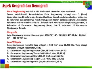 Aspek Geografi dan Demografi
Geografis
Kota Singkawang berada di antara garis 1080 52’ 14” - 1090 09’ 46” BT dan 000 44’
57” - 010 00’ 48” LU.
Luas Wilayah
Kota Singkawang memiliki luas wilayah + 504 Km2 atau 50.400 Ha. Yang dibagi
menjadi 5 wilayah kecamatan, yaitu :
1. Kecamatan Singkawang Selatan (224,48 Km2 atau 44,54 %)
2. Kecamatan Singkawang Timur (166,26 Km2 atau 32,99 %)
3. Kecamatan Singkawang Utara (66,65 Km2 atau 13,22 %)
4. Kecamatan Singkawang Tengah (31,57 Km2 atau 6,26 %)
5. Kecamatan Singkawang Barat (15,04 Km2 atau 2,98 %)
Kota Singkawang berjarak ± 145 Km ke arah utara dari Kota Pontianak.
Secara administratif Pemerintahan Kota Singkawang terbagi atas 5 (lima)
kecamatan dan 26 kelurahan, dengan klasifikasi daerah perkotaan (urban) sebanyak
11 kelurahan dan selebihnya masih merupakan daerah perdesaan (rural). Kesebelas
kelurahan urban tersebut adalah 1 kelurahan di Kecamatan Singkawang Selatan, 4
kelurahan di Kecamatan Singkawang Barat, dan 6 kelurahan di Kecamatan
Singkawang Tengah.
- Pemerintah Kota Singkawang -
 