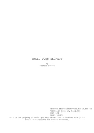 SMALL TOWN SECRETS
By
Caitlin Howard
howardc.student@ringwood.hants.sch.uk
Parsonage Barn Ln, Ringwood
BH24 1SE
01425 481273
This is the property of Moonlight Productions and is intended solely for
educational purposes for studio personnel.
 