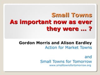 Small TownsSmall Towns
As important now as everAs important now as ever
they were … ?they were … ?
Gordon Morris and Alison Eardley
Action for Market Towns
and
Small Towns for Tomorrow
www.smalltownsfortomorrow.org
 