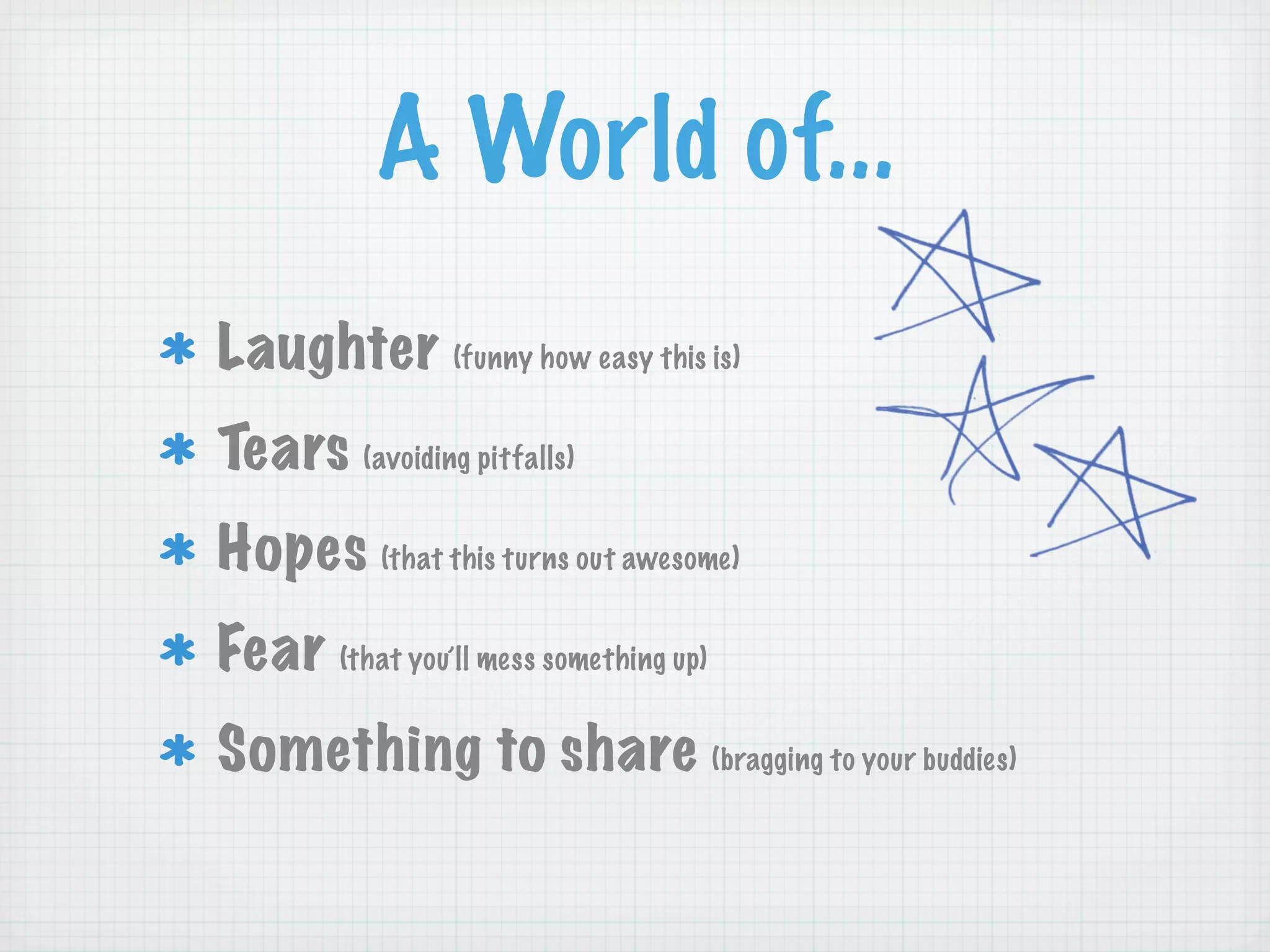 A World of...
Laughter (funny how easy this is)
Tears (avoiding pitfalls)
Hopes (that this turns out awesome)
Fear (that you’ll mess something up)
Something to share (bragging to your buddies)
 