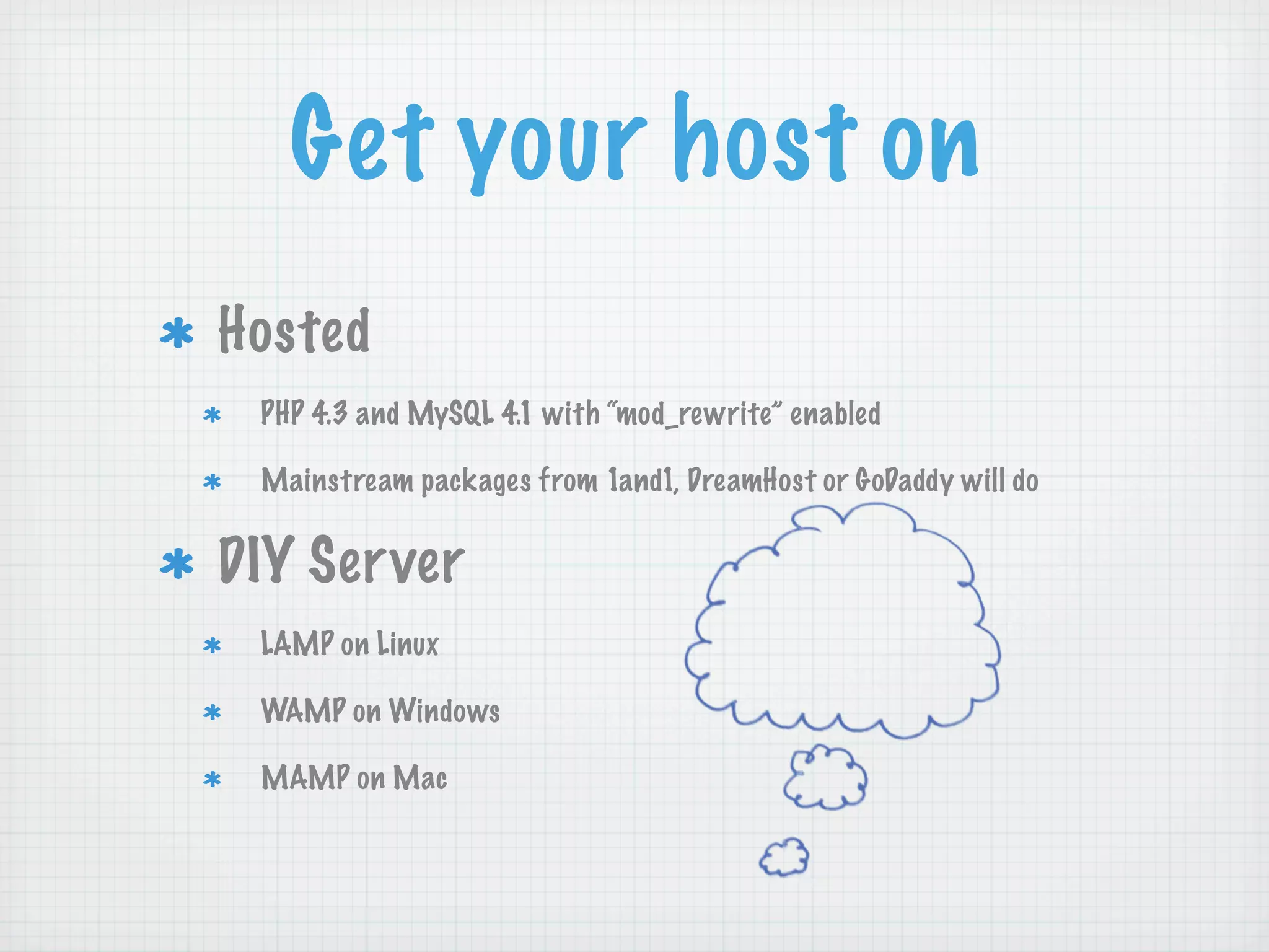Get your host on
Hosted
 PHP 4.3 and MySQL 4.1 with “mod_rewrite” enabled

 Mainstream packages from 1and1, DreamHost or GoDaddy will do


DIY Server
 LAMP on Linux

 WAMP on Windows

 MAMP on Mac
 