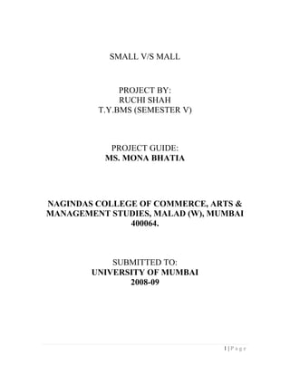 SMALL V/S MALL


              PROJECT BY:
              RUCHI SHAH
         T.Y.BMS (SEMESTER V)



            PROJECT GUIDE:
           MS. MONA BHATIA




NAGINDAS COLLEGE OF COMMERCE, ARTS &
MANAGEMENT STUDIES, MALAD (W), MUMBAI
               400064.



            SUBMITTED TO:
        UNIVERSITY OF MUMBAI
               2008-09




                                 1|Page
 