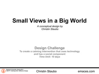 Small Views in a Big World
                                          A conceptual design by
                                              Christin Staubo




                                         Design Challenge
                       To create a calming intervention that uses technology
                                    and has a social component
                                        Time limit: 10 days




Stanford University, Spring 2011
CS377T- Calming Tech / Behavior Design
                                         Christin Staubo                  emaces.com
 