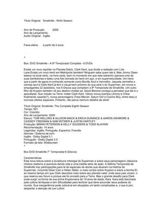 Título Original: Smallville - Ninth Season


Ano de Produção:       2009
Ano de Lançamento:
Audio Original: Inglês


Faixa etária:   a partir de 0 anos



+

Box: DVD Smallville - A 8ª Temporada Completa - 6 DVDs

Existe um novo repórter no Planeta Diário. Clark Kent, que divide a redação com Lois
Lane.Existe um novo herói em Metrópolis também! Ninguém sabe quem ele é. Mas Jimmy Olsen
estava no local certo, na hora certa, bem no momento em que este estranho operava uma de
suas benfeitorias e bateu uma foto borrada do herói em aço, e em supervelocidade. Um herói
que a partir de agora é conhecido somente como Borrão Azul e Vermelho. Jaqueta vermelha e
camisa azul e Clark Kent já tem o visual bem próximo do que será o do Superman, em novos e
empolgantes 22 episódios, nos 6 Discos que compõem a 8ª Temporada de Smallville. Um outro
filho de Krypton também vê seu destino moldar-se. Davis Bloome começa a perceber que ele é o
apocalipse. Sua missão na Terra: matar Clark Kent. Vários novos eventos (Jimmy e Chloe
finalmente casarão?), novos personagens (Tess Mercer, Saturn Girl e Cosmic Boy, entre eles) e
incríveis efeitos especiais. Portanto, não perca nenhum detalhe da série!

Título Original: Smallville: The Complete Eighth Season
Tempo: 921
Cor: Colorido
Ano de Lançamento: 2009
Elenco: TOM WELLING & ALLISON MACK & ERICA DURANCE & AARON ASHMORE &
CASSIDY FREEMAN & SAM WITWER & JUSTIN HARTLEY
Produção: BRIAN PETERSON & KELLY SOUDERS & TODD SLAVKIN
Recomendação: 14 anos
Legendas: Inglês, Português, Espanhol, Francês
Idiomas / Sistema de som:
Inglês - Dolby Digital 5.1
Português - Dolby Digital 2.0
Formato de tela: Widescreen
+

Box DVD Smallville 7° Temporada 6 (Discos)

Características
Esta nova leitura sobre a duradoura mitologia do Superman e sobre seus personagens clássicos
mistura realismo e aventura dando vida a uma inédita série de ação. A Sétima Temporada de
Smallville traz participações para lá de especiais de atores que atuaram na história de
Superman, incluindo Dean Cain e Helen Slater, e mais contos sobre Krypton e sobre a família El,
ao mesmo tempo em que Clark descobre mais sobre seu planeta natal, onde seus pais viviam, o
que reserva seu futuro e porque ele foi enviado para a Terra. Mas o grande desafio para Clark
pode surgir na forma de sua prima Kryptoniana de 19 anos de idade, Kara. Kara está fascinada
pela cultura terráquea e tem dificuldades para lembrar que deve esconder seus poderes do
mundo. Sua inexperiência pode colocá-la em situações um tanto complicadas e, o que é pior,
despertar a atenção de Lex Luthor.
 