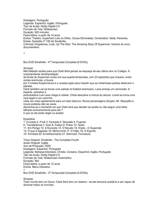 Dublagem: Português
Legenda: Espanhol, Inglês, Português
Tipo de Audio: Dolby Digital 2.0
Formato de Tela: Widescreen
Duração: 925 minutos
Faixa etária: a partir de 14 anos
Extras: Trailers: Superhero Like no Other, Cenas Eliminadas, Comentário: Sede; Paranóia,
Extras: Episódio nº 100 de Smallville;
Crônicas Vingadoras; Look, Up The Sky!; The Amazing Story Of Superman: trechos do novo
documentário

+


Box DVD Smallville - 4ª Temporada Completa (6 DVDs)

Sinopse:
Não faltarão razões para que Clark Kent jamais se esqueça de seu último ano no Colégio. A
surpreendente reinterpretação
da lenda do Superman evolui em sua quarta temporada, com 22 episódios que incluem, entre
outras aventuras, a busca
por 3 cristais Kryptonianos e a ousada ação para impedir que as misteriosas pedras destruam o
planeta.
Clark também vai se tornar uma estrela no futebol americano. Lana arranja um namorado. A
esperta, opinativa e
perturbadora Lois Lane chega à cidade. Chloe descobre a notícia do século. Lionel se torna uma
cara legal e Lex caminha
cada vez mais rapidamente para um lado obscuro. Novos personagens (Krypto, Mr. Mxyzptlk) e
novos poderes dão as caras.
Aproxima-se o momento em que Clark terá que decider se aceita ou não seguir uma trilha
talhada exclusivamente para ele ?
e que só ele pode negar ou aceitar.

Episódios:
1. Cruzada 2. Final 3. Fachada 4. Devoção 5. Fugindo
6. Transferência 7. Azar 8. Feitiço 9. Preso 10. Susto
11. Em Perigo 12. A Excluída 13. O Novato 14. Kripto - O Supercão
15. O que é Sagrado 16. Minha Irmã 17. O Vilão 18. O Espírito
19. Amnésia 20. Envelhecimento 21. Eterno22. Formatura

Título Original: Smallville - The Complete Fourth
Audio Original: Inglês
Ano de Produção: 2005
Dublagem: Espanhol, Português
Legenda: Bahasa-Indonésio, Chinês, Coreano, Espanhol, Inglês, Português
Tipo de Audio: Dolby Digital 2.0
Formato de Tela: Widescreen Anamórfico
Duração: 952
Faixa etária: a partir de 12 anos
Extras: Menu Interativo
+
Box DVD Smallville - 3ª Temporada Completa (6 DVDs)

Sinopse:
Todo mundo tem um futuro. Clark Kent tem um destino - se ele tenciona aceitá-lo e ser capaz de
dominar todos os incríveis
 