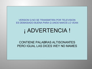 VERSION Q NO SE TRANSMITIRA POR TELEVISION ES DEMASIADO BUENA PARA Q UNOS NAKOS LO VEAN ¡ ADVERTENCIA ! CONTIENE PALABRAS ALTISONANTES PERO IGUAL LAS DICES WEY NO MAMES 