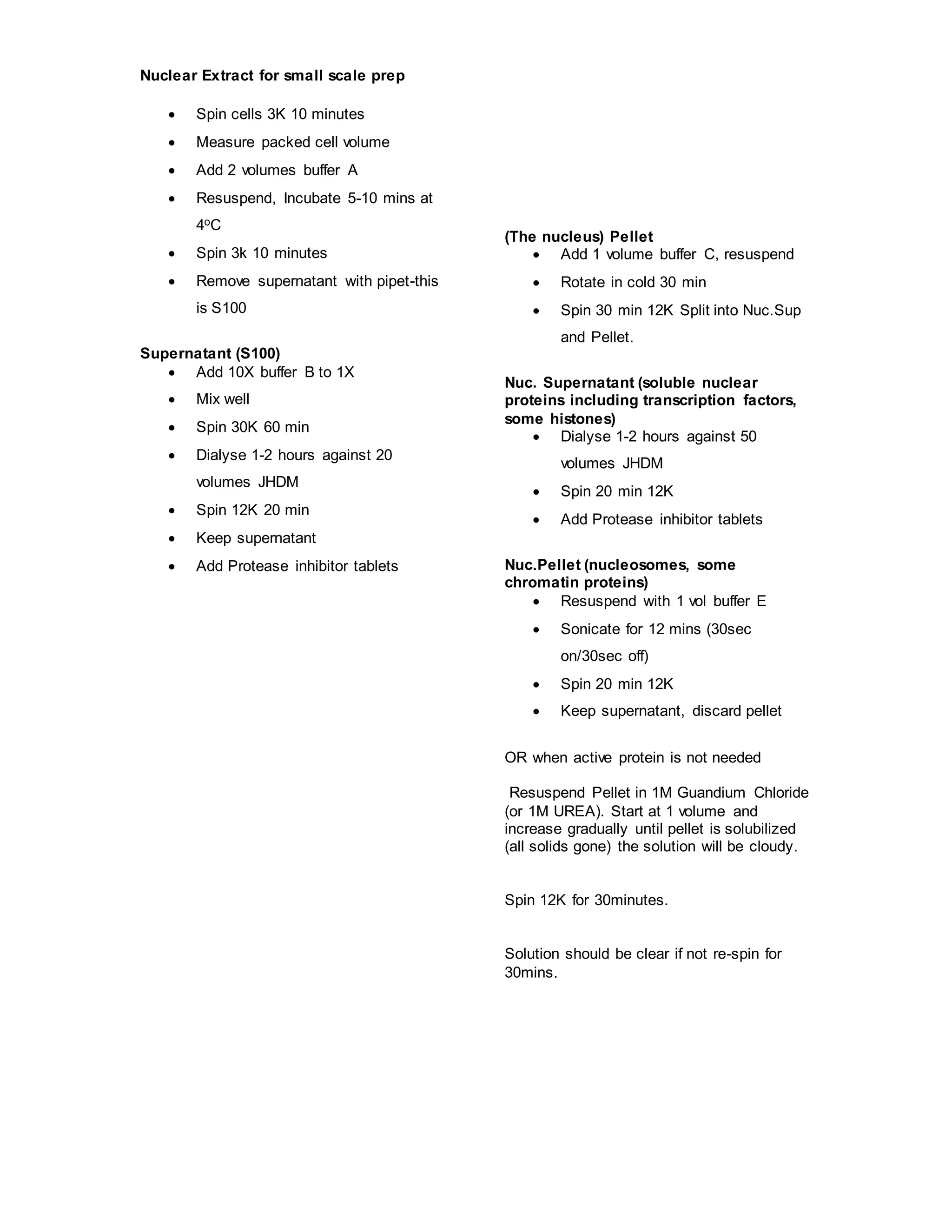 Nuclear Extract for small scale prep 
 Spin cells 3K 10 minutes 
 Measure packed cell volume 
 Add 2 volumes buffer A 
 Resuspend, Incubate 5-10 mins at 
4oC 
 Spin 3k 10 minutes 
 Remove supernatant with pipet-this 
is S100 
Supernatant (S100) 
 Add 10X buffer B to 1X 
 Mix well 
 Spin 30K 60 min 
 Dialyse 1-2 hours against 20 
volumes JHDM 
 Spin 12K 20 min 
 Keep supernatant 
 Add Protease inhibitor tablets 
(The nucleus) Pellet 
 Add 1 volume buffer C, resuspend 
 Rotate in cold 30 min 
 Spin 30 min 12K Split into Nuc.Sup 
and Pellet. 
Nuc. Supernatant (soluble nuclear 
proteins including transcription factors, 
some histones) 
 Dialyse 1-2 hours against 50 
volumes JHDM 
 Spin 20 min 12K 
 Add Protease inhibitor tablets 
Nuc.Pellet (nucleosomes, some 
chromatin proteins) 
 Resuspend with 1 vol buffer E 
 Sonicate for 12 mins (30sec 
on/30sec off) 
 Spin 20 min 12K 
 Keep supernatant, discard pellet 
OR when active protein is not needed 
Resuspend Pellet in 1M Guandium Chloride 
(or 1M UREA). Start at 1 volume and 
increase gradually until pellet is solubilized 
(all solids gone) the solution will be cloudy. 
Spin 12K for 30minutes. 
Solution should be clear if not re-spin for 
30mins. 
 
