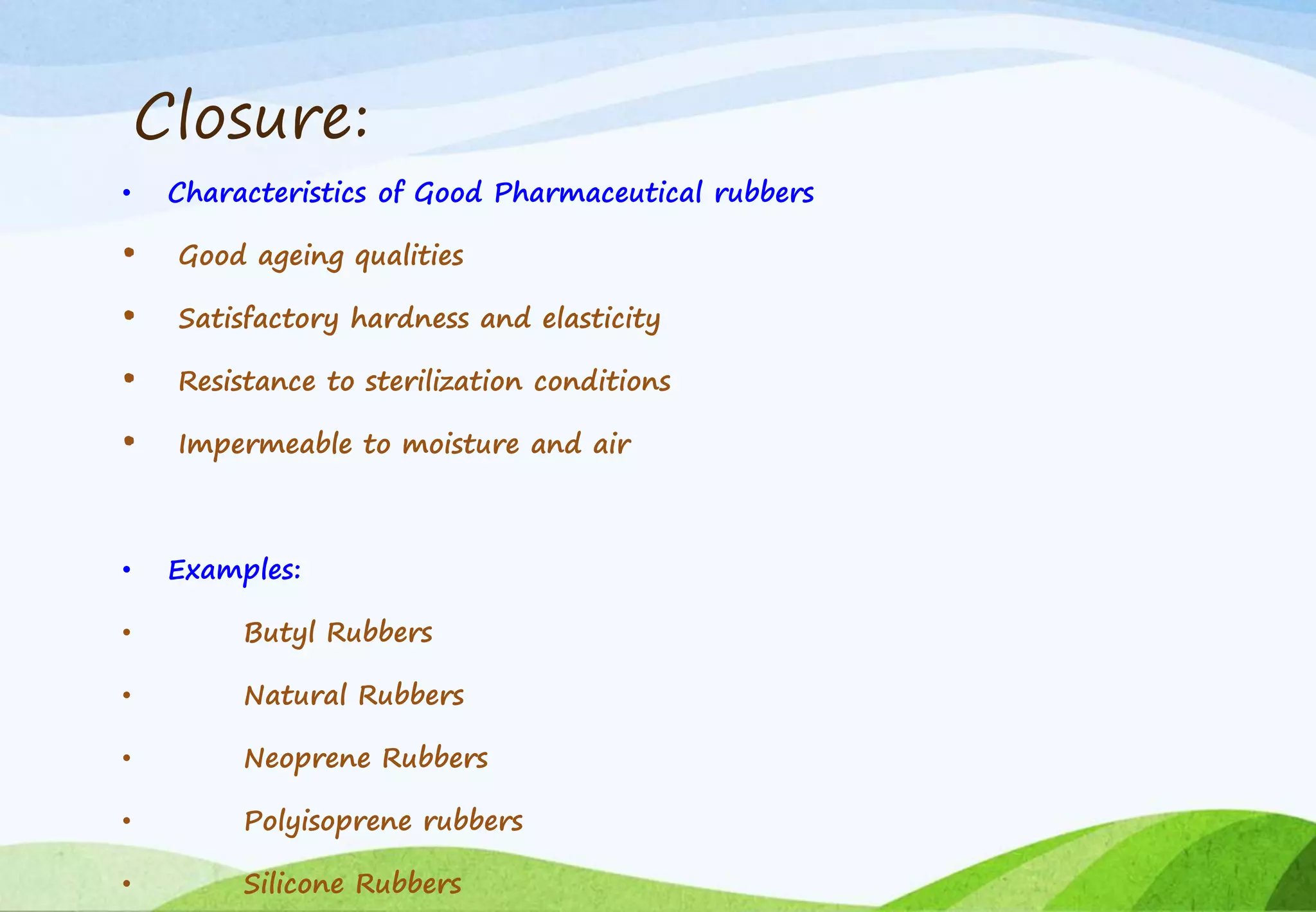 Closure:
• Characteristics of Good Pharmaceutical rubbers
• Good ageing qualities
• Satisfactory hardness and elasticity
• Resistance to sterilization conditions
• Impermeable to moisture and air
• Examples:
• Butyl Rubbers
• Natural Rubbers
• Neoprene Rubbers
• Polyisoprene rubbers
• Silicone Rubbers
 