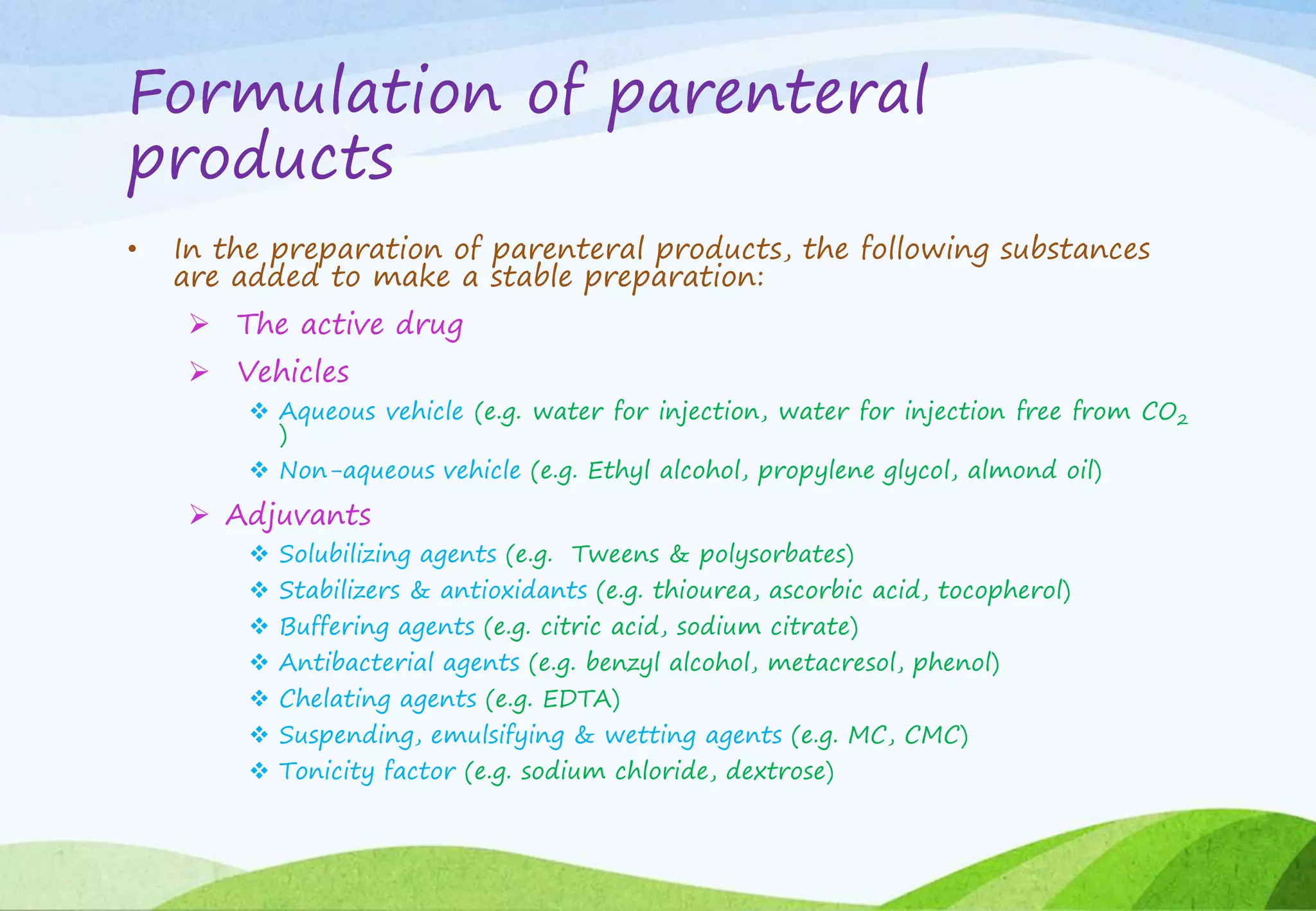 Formulation of parenteral
products
• In the preparation of parenteral products, the following substances
are added to make a stable preparation:
 The active drug
 Vehicles
 Aqueous vehicle (e.g. water for injection, water for injection free from CO2
)
 Non-aqueous vehicle (e.g. Ethyl alcohol, propylene glycol, almond oil)
 Adjuvants
 Solubilizing agents (e.g. Tweens & polysorbates)
 Stabilizers & antioxidants (e.g. thiourea, ascorbic acid, tocopherol)
 Buffering agents (e.g. citric acid, sodium citrate)
 Antibacterial agents (e.g. benzyl alcohol, metacresol, phenol)
 Chelating agents (e.g. EDTA)
 Suspending, emulsifying & wetting agents (e.g. MC, CMC)
 Tonicity factor (e.g. sodium chloride, dextrose)
 