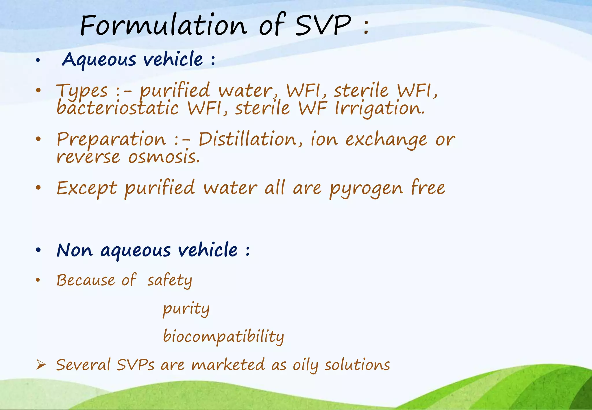Formulation of SVP :
• Aqueous vehicle :
• Types :- purified water, WFI, sterile WFI,
bacteriostatic WFI, sterile WF Irrigation.
• Preparation :- Distillation, ion exchange or
reverse osmosis.
• Except purified water all are pyrogen free
• Non aqueous vehicle :
• Because of safety
purity
biocompatibility
 Several SVPs are marketed as oily solutions
 