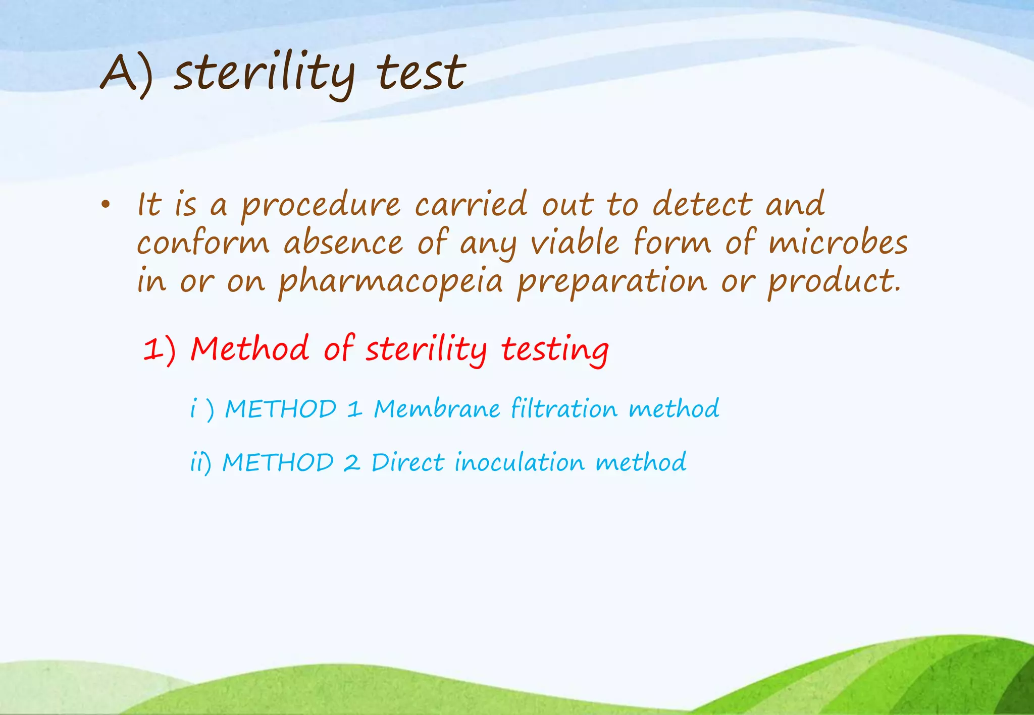 A) sterility test
• It is a procedure carried out to detect and
conform absence of any viable form of microbes
in or on pharmacopeia preparation or product.
1) Method of sterility testing
i ) METHOD 1 Membrane filtration method
ii) METHOD 2 Direct inoculation method
 