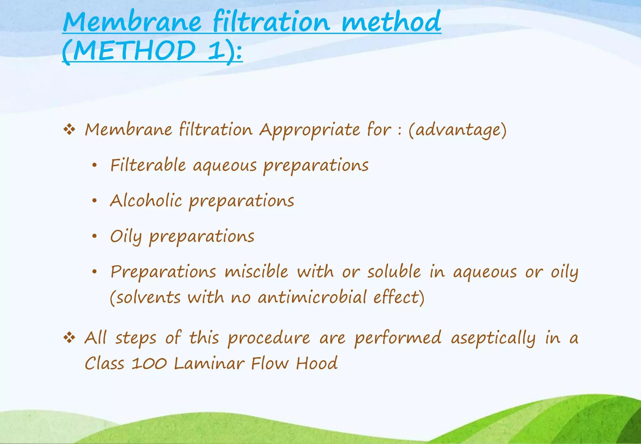 Membrane filtration method
(METHOD 1):
 Membrane filtration Appropriate for : (advantage)
• Filterable aqueous preparations
• Alcoholic preparations
• Oily preparations
• Preparations miscible with or soluble in aqueous or oily
(solvents with no antimicrobial effect)
 All steps of this procedure are performed aseptically in a
Class 100 Laminar Flow Hood
 