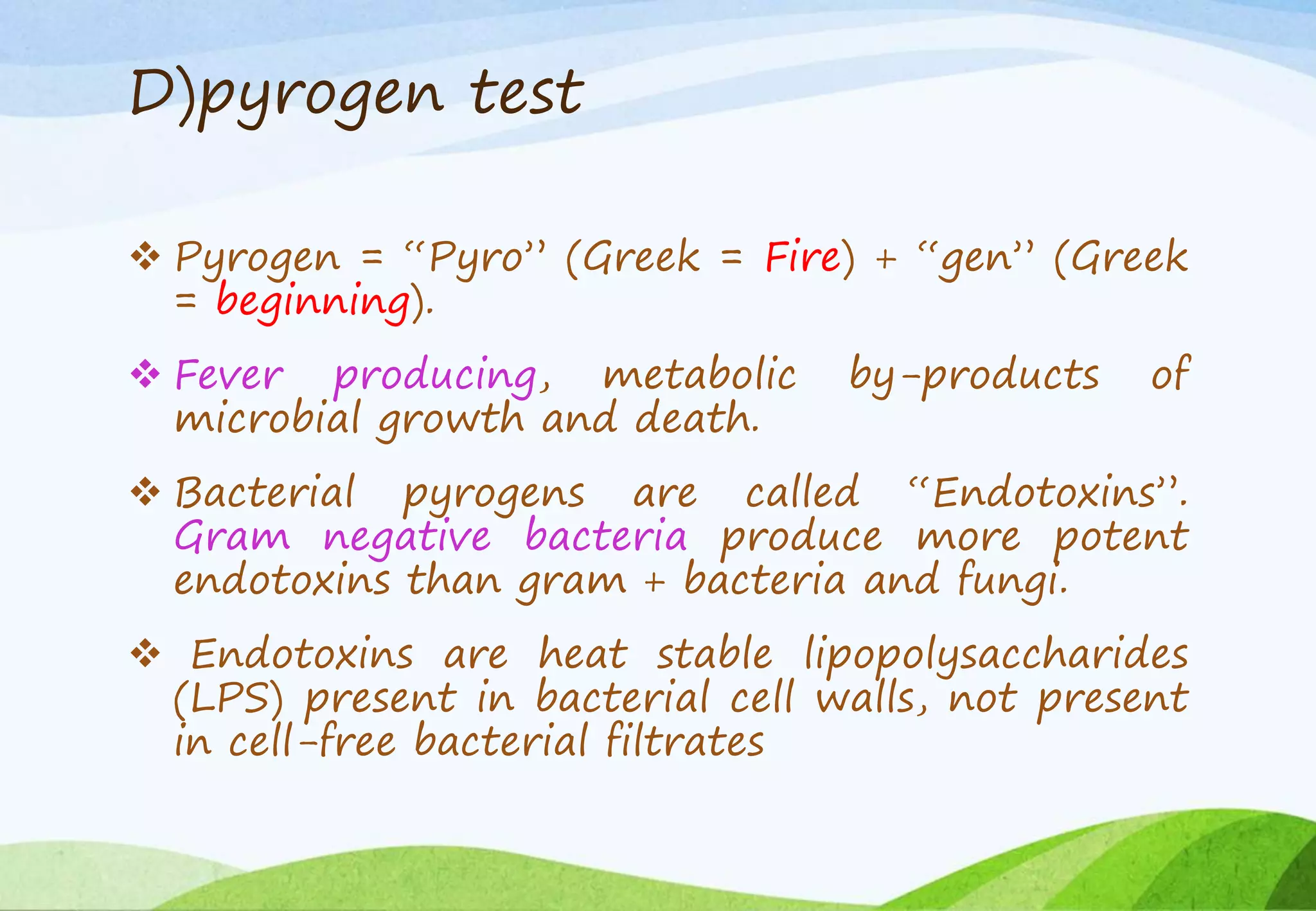 D)pyrogen test
 Pyrogen = “Pyro” (Greek = Fire) + “gen” (Greek
= beginning).
 Fever producing, metabolic by-products of
microbial growth and death.
 Bacterial pyrogens are called “Endotoxins”.
Gram negative bacteria produce more potent
endotoxins than gram + bacteria and fungi.
 Endotoxins are heat stable lipopolysaccharides
(LPS) present in bacterial cell walls, not present
in cell-free bacterial filtrates
 