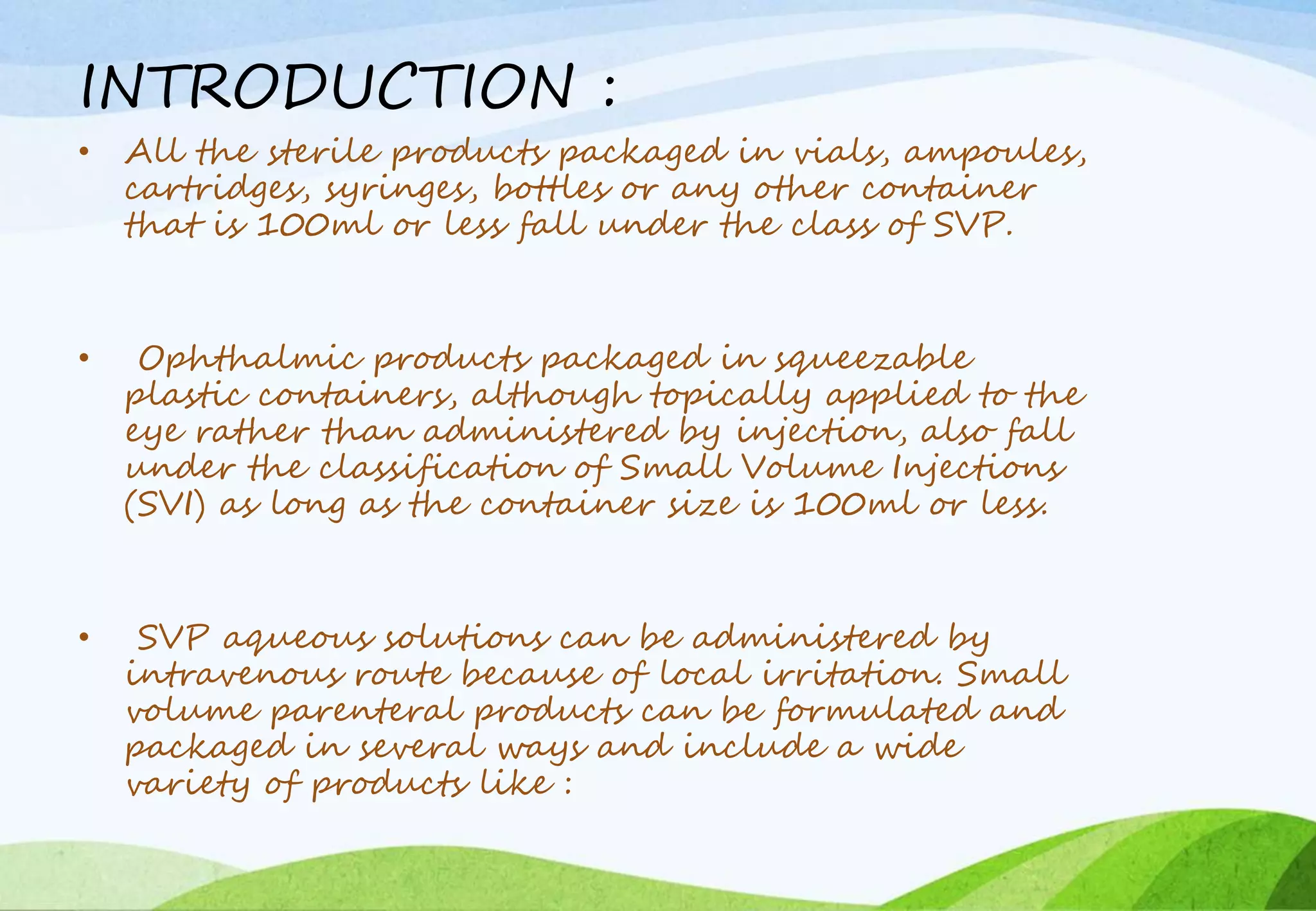 INTRODUCTION :
• All the sterile products packaged in vials, ampoules,
cartridges, syringes, bottles or any other container
that is 100ml or less fall under the class of SVP.
• Ophthalmic products packaged in squeezable
plastic containers, although topically applied to the
eye rather than administered by injection, also fall
under the classification of Small Volume Injections
(SVI) as long as the container size is 100ml or less.
• SVP aqueous solutions can be administered by
intravenous route because of local irritation. Small
volume parenteral products can be formulated and
packaged in several ways and include a wide
variety of products like :
 
