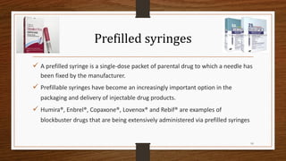 Prefilled syringes
✓ A prefilled syringe is a single-dose packet of parental drug to which a needle has
been fixed by the manufacturer.
✓ Prefillable syringes have become an increasingly important option in the
packaging and delivery of injectable drug products.
✓ Humira®, Enbrel®, Copaxone®, Lovenox® and Rebif® are examples of
blockbuster drugs that are being extensively administered via prefilled syringes
10
 