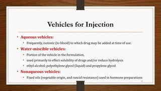 Vehicles for Injection
• Aqueous vehicles:
• Frequently, isotonic (to blood) to which drug may be added at time of use.
• Water-miscible vehicles:
• Portion of the vehicle in the formulation,
• used primarily to effect solubility of drugs and/or reduce hydrolysis
• ethyl alcohol; polyethylene glycol (liquid) and propylene glycol
• Nonaqueous vehicles:
• Fixed oils (vegetable origin, and rancid resistance) used in hormone preparations
11
 