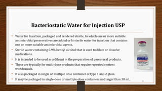 Bacteriostatic Water for Injection USP
• Water for Injection, packaged and rendered sterile, to which one or more suitable
antimicrobial preservatives are added or Is sterile water for injection that contains
one or more suitable antimicrobial agents.
• Sterile water containing 0.9% benzyl alcohol that is used to dilute or dissolve
medications.
• It is intended to be used as a diluent in the preparation of parenteral products.
• These are typically for multi-dose products that require repeated content
withdrawals.
• It also packaged in single or multiple dose container of type 1 and 2 glass.
• It may be packaged in single-dose or multiple-dose containers not larger than 30 mL. 15
 