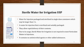 Sterile Water for Irrigation USP
• Water for Injection packaged and sterilized in single-dose containers which
may be larger than 1 L.
• Is water for injection that is sterilized and suitably packaged.
• They allow rapid delivery of their contents.
• Due to its usage, Sterile Water for Irrigation is not required to meet Particulate
Matter in Injections.
• It contains no antimicrobial agents or other added substances.
16
 