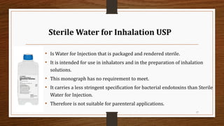 Sterile Water for Inhalation USP
• Is Water for Injection that is packaged and rendered sterile.
• It is intended for use in inhalators and in the preparation of inhalation
solutions.
• This monograph has no requirement to meet.
• It carries a less stringent specification for bacterial endotoxins than Sterile
Water for Injection.
• Therefore is not suitable for parenteral applications.
17
 