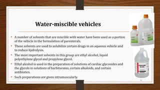 Water-miscible vehicles
• A number of solvents that are miscible with water have been used as a portion
of the vehicle in the formulation of parenterals.
• These solvents are used to solubilize certain drugs in an aqueous vehicle and
to reduce hydrolysis.
• The most important solvents in this group are ethyl alcohol, liquid
polyethylene glycol and propylene glycol.
• Ethyl alcohol is used in the preparation of solutions of cardiac glycosides and
the glycols in solutions of barbiturates, certain alkaloids, and certain
antibiotics.
• Such preparations are given intramuscularly.
18
 