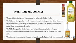 Non-Aqueous Vehicles
• The most important group of non-aqueous vehicles is the fixed oils.
• The USP provides specifications for such vehicles, indicating that the fixed oils must
be of vegetable origin so they will metabolize, will be liquid at room temperature,
and will not become rancid readily.
• The USP also specifies limits for the free fatty acid content, iodine value, and
saponification value (oil heated with alkali to produce soap, i.e., alcohol plus acid
salt).
• The oils most commonly used are corn oil, cottonseed oil, peanut oil, and sesame oil.
20
 