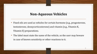 Non-Aqueous Vehicles
• Fixed oils are used as vehicles for certain hormone (e.g., progesterone,
testosterone, deoxycorticosterone) and vitamin (e.g., Vitamin K,
Vitamin E) preparations.
• The label must state the name of the vehicle, so the user may beware
in case of known sensitivity or other reactions to it.
21
 