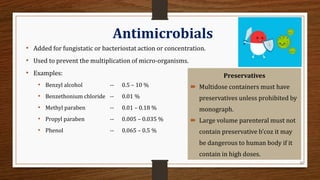 22
Antimicrobials
• Added for fungistatic or bacteriostat action or concentration.
• Used to prevent the multiplication of micro-organisms.
• Examples:
• Benzyl alcohol -- 0.5 – 10 %
• Benzethonium chloride -- 0.01 %
• Methyl paraben -- 0.01 – 0.18 %
• Propyl paraben -- 0.005 – 0.035 %
• Phenol -- 0.065 – 0.5 %
Preservatives
 Multidose containers must have
preservatives unless prohibited by
monograph.
 Large volume parenteral must not
contain preservative b’coz it may
be dangerous to human body if it
contain in high doses.
 