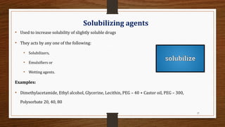 27
Solubilizing agents
• Used to increase solubility of slightly soluble drugs
• They acts by any one of the following:
• Solubilizers,
• Emulsifiers or
• Wetting agents.
Examples:
• Dimethylacetamide, Ethyl alcohol, Glycerine, Lecithin, PEG – 40 + Castor oil, PEG – 300,
Polysorbate 20, 40, 80
 