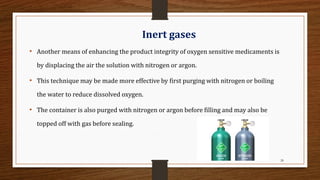 28
Inert gases
• Another means of enhancing the product integrity of oxygen sensitive medicaments is
by displacing the air the solution with nitrogen or argon.
• This technique may be made more effective by first purging with nitrogen or boiling
the water to reduce dissolved oxygen.
• The container is also purged with nitrogen or argon before filling and may also be
topped off with gas before sealing.
 