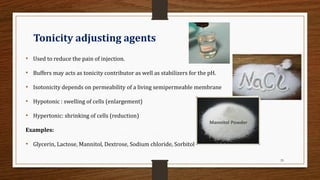 29
Tonicity adjusting agents
• Used to reduce the pain of injection.
• Buffers may acts as tonicity contributor as well as stabilizers for the pH.
• Isotonicity depends on permeability of a living semipermeable membrane
• Hypotonic : swelling of cells (enlargement)
• Hypertonic: shrinking of cells (reduction)
Examples:
• Glycerin, Lactose, Mannitol, Dextrose, Sodium chloride, Sorbitol
 