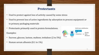 31
Protectants
• Used to protect against loss of activity caused by some stress
• Used to prevent loss of active ingredients by adsorption to process equipment or
to primary packaging materials
• Protectants primarily used in protein formulations.
Examples:
• Sucrose, glucose, lactose, maltose, trehalose (2 to 5%)
• Human serum albumin (0.1 to 1%)
 