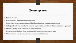 Clean- up area
• Non aseptic area.
• Free from dust, fibers and micro-organisms.
• Constructed in such a way that should withstand moisture, steam and detergent.
• Ceiling and walls are coated with material to prevent accumulation of dust and micro-organisms.
• Exhaust fans are fitted to remove heat and humidity.
• The area should be kept clean so as to avoid contamination to aseptic area.
• The containers and closures are washed and dried in this area.
34
 