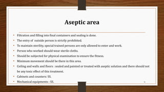 Aseptic area
• Filtration and filling into final containers and sealing is done.
• The entry of outside person is strictly prohibited.
• To maintain sterility, special trained persons are only allowed to enter and work.
• Person who worked should wear sterile cloths.
• Should be subjected for physical examination to ensure the fitness.
• Minimum movement should be there in this area.
• Ceiling and walls and floors : sealed and painted or treated with aseptic solution and there should not
be any toxic effect of this treatment.
• Cabinets and counters: SS.
• Mechanical equipments : SS. 36
 