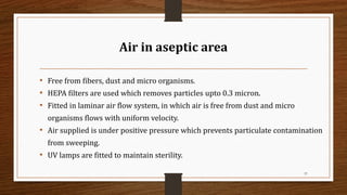 Air in aseptic area
• Free from fibers, dust and micro organisms.
• HEPA filters are used which removes particles upto 0.3 micron.
• Fitted in laminar air flow system, in which air is free from dust and micro
organisms flows with uniform velocity.
• Air supplied is under positive pressure which prevents particulate contamination
from sweeping.
• UV lamps are fitted to maintain sterility.
37
 