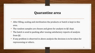 Quarantine area
• After filling, sealing and sterilization the products or batch is kept in this
area.
• The random samples are chosen and given for analysis to QC dept.
• The batch is send to packing after issuing satisfactory reports of analysis
from QC.
• If any problem is observed in above analysis the decision is to be taken for
reprocessing or others.
38
 