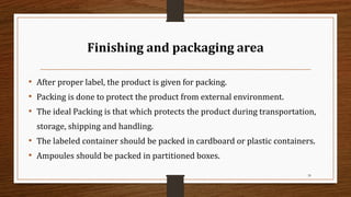 Finishing and packaging area
• After proper label, the product is given for packing.
• Packing is done to protect the product from external environment.
• The ideal Packing is that which protects the product during transportation,
storage, shipping and handling.
• The labeled container should be packed in cardboard or plastic containers.
• Ampoules should be packed in partitioned boxes.
39
 