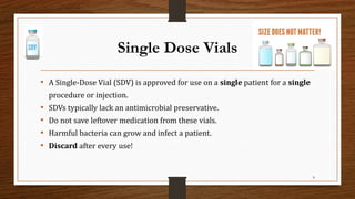 Single Dose Vials
• A Single-Dose Vial (SDV) is approved for use on a single patient for a single
procedure or injection.
• SDVs typically lack an antimicrobial preservative.
• Do not save leftover medication from these vials.
• Harmful bacteria can grow and infect a patient.
• Discard after every use!
8
 