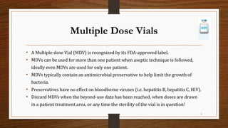 Multiple Dose Vials
• A Multiple-dose Vial (MDV) is recognized by its FDA-approved label.
• MDVs can be used for more than one patient when aseptic technique is followed,
ideally even MDVs are used for only one patient.
• MDVs typically contain an antimicrobial preservative to help limit the growth of
bacteria.
• Preservatives have no effect on bloodborne viruses (i.e. hepatitis B, hepatitis C, HIV).
• Discard MDVs when the beyond-use date has been reached, when doses are drawn
in a patient treatment area, or any time the sterility of the vial is in question!
9
 