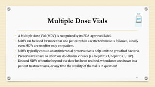 Multiple Dose Vials
• A Multiple-dose Vial (MDV) is recognized by its FDA-approved label.
• MDVs can be used for more than one patient when aseptic technique is followed, ideally
even MDVs are used for only one patient.
• MDVs typically contain an antimicrobial preservative to help limit the growth of bacteria.
• Preservatives have no effect on bloodborne viruses (i.e. hepatitis B, hepatitis C, HIV).
• Discard MDVs when the beyond-use date has been reached, when doses are drawn in a
patient treatment area, or any time the sterility of the vial is in question!
10
 
