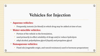 Vehicles for Injection
• Aqueous vehicles:
• Frequently, isotonic (to blood) to which drug may be added at time of use.
• Water-miscible vehicles:
• Portion of the vehicle in the formulation,
• used primarily to effect solubility of drugs and/or reduce hydrolysis
• ethyl alcohol; polyethylene glycol (liquid) and propylene glycol
• Nonaqueous vehicles:
• Fixed oils (vegetable origin, and rancid resistance) used in hormone preparations
14
 