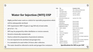 Water for Injection (WFI) USP
• Highly purified water used as a vehicle for injectable preparations which
will be subsequently sterilized.
• USP requirement: NMT 10 ppm (1 mg/100 ml) of total solids.
• pH of 5.0 – 7.0 .
• WFI may be prepared by either distillation or reverse osmosis.
• Stored in chemically resistant tank.
• Used as solvent for preparation of parenteral solutions.
• It is not required to be sterilized and pyrogen free.
• It is intended to be used within 24 hours after collection.
• The water should be collected in sterile and pyrogen free containers.
16
Specifications for WFI as per USP
 
